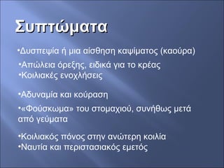ΣυπτώματαΣυπτώματα
•Δυσπεψία ή μια αίσθηση καψίματος (καούρα)
•Απώλεια όρεξης, ειδικά για το κρέας
•Κοιλιακές ενοχλήσεις
•«Φούσκωμα» του στομαχιού, συνήθως μετά
από γεύματα
•Κοιλιακός πόνος στην ανώτερη κοιλία
•Ναυτία και περιστασιακός εμετός
•Αδυναμία και κούραση
 
