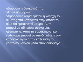 •Διάρροια ή δυσκοιλιότητα
•Απώλεια βάρους
•Αιμορραγία (αίμα εμετού ή κατοχή του
αίματος στα κόπρανα) στην οποία το
αίμα θα εμφανιστεί μαύρο. Αυτό
μπορεί να οδηγήσει σεαναιμία.
•Δυσφαγία: Αυτό το χαρακτηριστικό
γνώρισμα μπορεί να υποδηλώνει έναν
καρδιακό όγκο ή την επέκταση του
γαστρικού όγκου μέσα στον οισοφάγο.
 