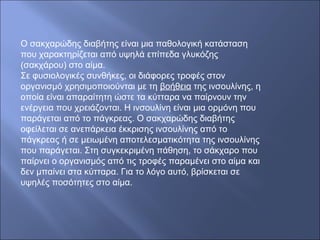 Ο σακχαρώδης διαβήτης είναι μια παθολογική κατάσταση
που χαρακτηρίζεται από υψηλά επίπεδα γλυκόζης
(σακχάρου) στο αίμα.
Σε φυσιολογικές συνθήκες, οι διάφορες τροφές στον
οργανισμό χρησιμοποιούνται με τη βοήθεια της ινσουλίνης, η
οποία είναι απαραίτητη ώστε τα κύτταρα να παίρνουν την
ενέργεια που χρειάζονται. Η ινσουλίνη είναι μια ορμόνη που
παράγεται από το πάγκρεας. Ο σακχαρώδης διαβήτης
οφείλεται σε ανεπάρκεια έκκρισης ινσουλίνης από το
πάγκρεας ή σε μειωμένη αποτελεσματικότητα της ινσουλίνης
που παράγεται. Στη συγκεκριμένη πάθηση, το σάκχαρο που
παίρνει ο οργανισμός από τις τροφές παραμένει στο αίμα και
δεν μπαίνει στα κύτταρα. Για το λόγο αυτό, βρίσκεται σε
υψηλές ποσότητες στο αίμα.
 