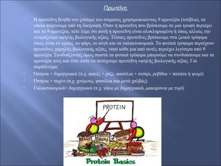 Πρωτεΐνη
 Η πρωτεΐνη βοηθά στο χτίσιμο του σώματος χρησιμοποιώντας 9 αμινοξέα (τούβλα), τα
οποία παίρνουμε από τη διατροφή. Όταν η πρωτεΐνη που βρίσκουμε σε μια τροφή περιέχει
και τα 9 αμινοξέα, τότε λέμε ότι αυτή η πρωτεΐνη είναι ολοκληρωμένη ή όπως αλλιώς την
ονομάζουμε υψηλής βιολογικής αξίας. Τέτοιες πρωτεΐνες βρίσκουμε στα ζωικά τρόφιμα
όπως είναι το κρέας, το ψάρι, το αυγό και τα γαλακτοκομικά. Τα φυτικά τρόφιμα περιέχουν
πρωτεΐνες χαμηλής βιολογικής αξίας, γιατί κάθε μια από αυτές περιέχει λιγότερα από 9
αμινοξέα. Συνδυάζοντας όμως σωστά τα φυτικά τρόφιμα μπορούμε να συνδυάσουμε και τα
αμινοξέα τους και έτσι ώστε να πετύχουμε πρωτεΐνη υψηλής βιολογικής αξίας. Για
παράδειγμα:
 Όσπρια + δημητριακά (π.χ. φακές + ρύζι, φασόλια + σιτάρι, ρεβίθια + πατάτα ή ψωμί)
 Όσπρια + ταχίνι (π.χ. χούμους, φασόλια και μετά χαλβάς)
 Γαλακτοκομικά+ δημητριακά (π.χ. γάλα με δημητριακά, μακαρόνια με τυρί)
 