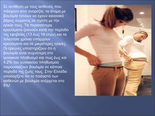 Σε αντίθεση με τους ασθενείς που
πάσχουν από ανορεξία, τα άτομα με
βουλιμία τείνουν να έχουν κανονικό
βάρος σώματος σε σχέση με την
ηλικία τους. Τα περισσότερα
κρούσματα ξεκινούν κατά την περίοδο
της εφηβείας (13 έως 19 ετών) και τα
τελευταία χρόνια υπάρχουν
κρούσματα και σε μικρότερες ηλικίες.
Οι έρευνες υποστηρίζουν ότι η
βουλιμία είναι συχνότερη στο
γυναικείο πληθυσμό και πως έως και
4,2% του γυναικείου πληθυσμού
παρουσιάζουν βουλιμία σε κάποια
περίοδο της ζωής τους. Στην Ελλάδα
υπολογίζετε ότι το ποσοστό των
ασθενών με βουλιμία ανέρχεται στο
5%!
 