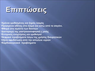 ΕπιπτώσειςΕπιπτώσεις
•Χρόνια ερεθισμένος και ξηρός λαιμός
•Πρησμένοι αδένες στο λαιμό και κάτω από το σαγόνι.
•Φθορά στο σμάλτο των δοντιών
•Διαταραχή της γαστροοισοφαγική ς ροής
•Εντερικές ενοχλήσεις και ερεθισμοί
•Νεφρικά προβλήματα λόγω της χρήσης διουρητικών
•Οξεία αφυδάτωση από την απώλεια υγρών
•Καρδιοαγγειακά προβλήματα
 