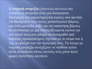 Η νευρική ανορεξία (Anorexia nervosa) πιο 
γνωστή ως ανορεξία είναι μια διατροφική 
διαταραχή που χαρακτηρίζεται κυρίως από άρνηση 
για διατήρηση ενός υγιούς φυσιολογικού βάρους 
και έναν μανιώδη φόβο για την απόκτηση βάρους 
σε συνδυασμό με μια διαστρεβλωμένη εικόνα για 
τον εαυτό τους που μπορεί να διατηρηθεί από 
διάφορες προκαταλήψεις σχετικά με το σώμα του ή 
της, το φαγητό και την διατροφή τους. Τα άτομα με 
νευρική ανορεξία συνεχίζουν να νιώθουν πείνα 
αλλά επιτρέπουν στους εαυτούς τους μόνο πολύ 
μικρές ποσότητες φαγητού. 
 