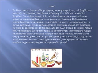 Λίπος
 Το λίπος αποτελεί την αποθήκη ενέργειας του οργανισμού μας, ενώ βοηθά στην
ανάπτυξη του σώματος. Συστήνεται πρόσληψη 30 – 35% των συνολικών
θερμίδων. Τα «καλά» λιπαρά, δηλ. τα πολυακόρεστα και τα μονοακόρεστα
πρέπει να συμπεριλαμβάνονται συστηματικά στη διατροφή. Πολυακόρεστα
λιπαρά βρίσκουμε στα καρύδια, τα αμύγδαλα, το ταχίνι, τους ηλιόσπορους, τη
φυτική μαργαρίνη, ενώ τα μονοακόρεστα τα βρίσκουμε κυρίως στο ελαιόλαδο,
τις ελιές, το αβοκάντο και το σουσάμι. Από την άλλη πλευρά, τα «κακά» λιπαρά,
δηλ. τα κορεσμένα και τα trans πρέπει να αποφεύγονται. Τα κορεσμένα λιπαρά
τα βρίσκουμε κυρίως στα ζωικά τρόφιμα όπως είναι το κρέας, το αυγό και τα
πλήρη γαλακτοκομικά, οπότε σε μια φυτοφαγική δίαιτα συνήθως περιέχονται σε
μικρό ποσοστό. Τα trans λιπαρά βρίσκονται στα ζωικά τρόφιμα αλλά και σε
προϊόντα ζαχαροπλαστικής και σε τηγανισμένα φαγητά.
 