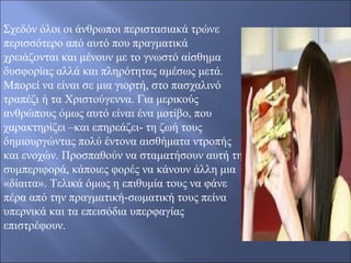Σχεδόν όλοι οι άνθρωποι περιστασιακά τρώνε 
περισσότερο από αυτό που πραγματικά 
χρειάζονται και μένουν με το γνωστό αίσθημα 
δυσφορίας αλλά και πληρότητας αμέσως μετά. 
Μπορεί να είναι σε μια γιορτή, στο πασχαλινό 
τραπέζι ή τα Χριστούγεννα. Για μερικούς 
ανθρώπους όμως αυτό είναι ένα μοτίβο, που 
χαρακτηρίζει –και επηρεάζει- τη ζωή τους 
δημιουργώντας πολύ έντονα αισθήματα ντροπής 
και ενοχών. Προσπαθούν να σταματήσουν αυτή τη 
συμπεριφορά, κάποιες φορές να κάνουν άλλη μια 
«δίαιτα». Τελικά όμως η επιθυμία τους να φάνε 
πέρα από την πραγματική-σωματική τους πείνα 
υπερνικά και τα επεισόδια υπερφαγίας 
επιστρέφουν. 
 