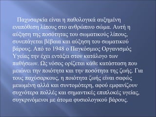    Παχυσαρκία είναι η παθολογικά αυξημένη 
εναπόθεση λίπους στο ανθρώπινο σώμα. Αυτή η 
αύξηση της ποσότητας του σωματικούς λίπους, 
συνεπάγεται βέβαια και αύξηση του σωματικού 
βάρους. Από το 1948 ο Παγκόσμιος Οργανισμός 
Υγείας την έχει εντάξει στον κατάλογο των 
παθήσεων. Ως νόσος ορίζεται κάθε κατάσταση που 
μειώνει την ποιότητα και την ποσότητα της ζωής. Για 
τους παχύσαρκους, η ποιότητα ζωής είναι σαφώς 
μειωμένη αλλά και συντομότερη, αφού εμφανίζουν 
συχνότερα πολλές και σημαντικές επιπλοκές υγείας, 
συγκρινόμενοι με άτομα φυσιολογικού βάρους.
 
