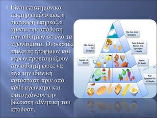  Είναι επιστημονικάΕίναι επιστημονικά
τεκμηριωμένο πως ητεκμηριωμένο πως η
διατροφή επηρεάζειδιατροφή επηρεάζει
άμεσα την απόδοσηάμεσα την απόδοση
των αθλητών σε όλα τατων αθλητών σε όλα τα
αγωνίσματα. Οι σωστέςαγωνίσματα. Οι σωστές
επιλογές τροφίμων καιεπιλογές τροφίμων και
υγρών προετοιμάζουνυγρών προετοιμάζουν
τον αθλητή ώστε νατον αθλητή ώστε να
έχει την ιδανικήέχει την ιδανική
κατάσταση πριν απόκατάσταση πριν από
κάθε αγώνισμα καικάθε αγώνισμα και
επιτυγχάνουν τηνεπιτυγχάνουν την
βέλτιστη αθλητική τουβέλτιστη αθλητική του
απόδοση.απόδοση.
 