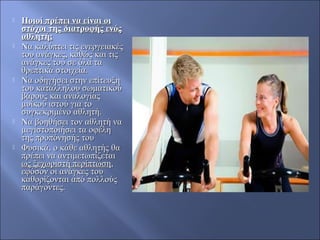  Ποιοί πρέπει να είναι οιΠοιοί πρέπει να είναι οι
στόχοι της διατροφής ενόςστόχοι της διατροφής ενός
αθλητή;αθλητή;
 Nα καλύπτει τις ενεργειακέςNα καλύπτει τις ενεργειακές
του ανάγκες, καθώς και τιςτου ανάγκες, καθώς και τις
ανάγκες του σε όλα ταανάγκες του σε όλα τα
θρεπτικά στοιχεία.θρεπτικά στοιχεία.
 Nα οδηγήσει στην επίτευξηNα οδηγήσει στην επίτευξη
του κατάλληλου σωματικούτου κατάλληλου σωματικού
βάρους και αναλογίαςβάρους και αναλογίας
μυϊκού ιστού για τομυϊκού ιστού για το
συγκεκριμένο αθλητή.συγκεκριμένο αθλητή.
 Nα βοηθήσει τον αθλητή ναNα βοηθήσει τον αθλητή να
μεγιστοποιήσει τα οφέλημεγιστοποιήσει τα οφέλη
της προπόνησής τουτης προπόνησής του
 Φυσικά, ο κάθε αθλητής θαΦυσικά, ο κάθε αθλητής θα
πρέπει να αντιμετωπίζεταιπρέπει να αντιμετωπίζεται
ως ξεχωριστή περίπτωσηως ξεχωριστή περίπτωση,,
εφόσον οι ανάγκες τουεφόσον οι ανάγκες του
καθορίζονται από πολλούςκαθορίζονται από πολλούς
παράγοντες.παράγοντες.
 