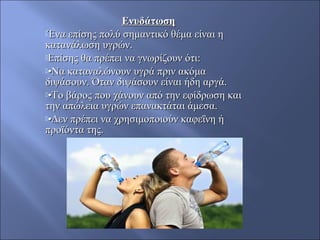 ΕνυδάτωσηΕνυδάτωση
Ένα επίσης πολύ σημαντικό θέμα είναι ηΈνα επίσης πολύ σημαντικό θέμα είναι η
κατανάλωση υγρών.κατανάλωση υγρών.
Επίσης θα πρέπει να γνωρίζουν ότι:Επίσης θα πρέπει να γνωρίζουν ότι:
••Να καταναλώνουν υγρά πριν ακόμαΝα καταναλώνουν υγρά πριν ακόμα
διψάσουν. Όταν διψάσουν είναι ήδη αργά.διψάσουν. Όταν διψάσουν είναι ήδη αργά.
••Το βάρος που χάνουν από την εφίδρωση καιΤο βάρος που χάνουν από την εφίδρωση και
την απώλεια υγρών επανακτάται άμεσα.την απώλεια υγρών επανακτάται άμεσα.
••Δεν πρέπει να χρησιμοποιούν καφεΐνη ήΔεν πρέπει να χρησιμοποιούν καφεΐνη ή
προϊόντα της.προϊόντα της.
 