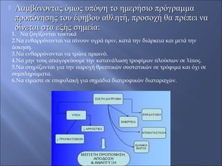  Λαμβάνοντας όμως υπόψη το ημερήσιο πρόγραμμαΛαμβάνοντας όμως υπόψη το ημερήσιο πρόγραμμα
προπόνησης του έφηβου αθλητή, προσοχή θα πρέπει ναπροπόνησης του έφηβου αθλητή, προσοχή θα πρέπει να
δίνεται στα εξής σημεία:δίνεται στα εξής σημεία:
1. Να ζυγίζονται τακτικά
2.Να ενθαρρύνονται να πίνουν υγρά πριν, κατά την διάρκεια και μετά την
άσκηση.
3.Να ενθαρρύνονται να τρώνε πρωινό.
4.Να μην τους απαγορεύουμε την κατανάλωση τροφίμων πλούσιων σε λίπος.
5.Να στηρίζονται για την παροχή θρεπτικών συστατικών σε τρόφιμα και όχι σε
συμπληρώματα.
6.Να είμαστε σε επιφυλακή για σημάδια διατροφικών διαταραχών.
 