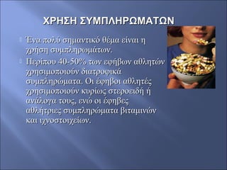  Ένα πολύ σημαντικό θέμα είναι ηΈνα πολύ σημαντικό θέμα είναι η
χρήση συμπληρωμάτων.χρήση συμπληρωμάτων.
 Περίπου 40-50% των εφήβων αθλητώνΠερίπου 40-50% των εφήβων αθλητών
χρησιμοποιούν διατροφικάχρησιμοποιούν διατροφικά
συμπληρώματα. Οι έφηβοι αθλητέςσυμπληρώματα. Οι έφηβοι αθλητές
χρησιμοποιούν κυρίως στεροειδή ήχρησιμοποιούν κυρίως στεροειδή ή
ανάλογα τους, ενώ οι έφηβεςανάλογα τους, ενώ οι έφηβες
αθλήτριες συμπληρώματα βιταμινώναθλήτριες συμπληρώματα βιταμινών
και ιχνοστοιχείων.και ιχνοστοιχείων.
ΧΡΗΣΗ ΣΥΜΠΛΗΡΩΜΑΤΩΝΧΡΗΣΗ ΣΥΜΠΛΗΡΩΜΑΤΩΝ
 