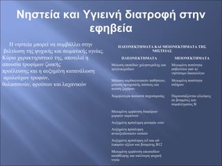 Νηστεία και Υγιεινή διατροφή στην
εφηβεία
Η νηστεία μπορεί να συμβάλλει στην
βελτίωση της ψυχικής και σωματικής υγείας.
Κύριο χαρακτηριστικό της, αποτελεί η
απουσία τροφίμων ζωικής
προέλευσης και η αυξημένη κατανάλωση
αμυλούχων τροφών,
θαλασσινών, φρούτων και λαχανικών
ΠΛΕΟΝΕΚΤΗΜΑΤΑ ΚΑΙ ΜΕΙΟΝΕΚΤΗΜΑΤΑ ΤΗΣ
ΝΗΣΤΕIΑΣ
ΠΛΕΟΝΕΚΤHΜΑΤΑ ΜΕΙΟΝΕΚΤΗΜΑΤΑ
Μείωση επιπέδων χοληστερόλης και
τριγλυκεριδίων
Μειωμένη ποσότητα
ασβεστίου από το
νηστίσιμο διαιτολόγιο
Μείωση καρδιαγγειακών παθήσεων,
μείωση αρτηριακής πιέσεως και
πτώση ζαχάρου
Μειωμένη ποσότητα
σιδήρου
Χαμηλότερα ποσοστά παχυσαρκίας Παρουσιάζονται ελλείψεις
σε βιταμίνες του
συμπλέγματος Β
Μειωμένη εμφάνιση διαφόρων
μορφών καρκίνων
Αυξημένη πρόσληψη φυτικών ινών
Αυξημένη πρόσληψη
αντιοξειδωτικών ουσιών
Αυξημένη πρόσληψη ω3 και ω6
λιπαρών οξέων και βιταμίνης Β12
Μειωμένη εμφάνιση επεισοδίων
κατάθλιψης και καλύτερη ψυχική
υγεία
 