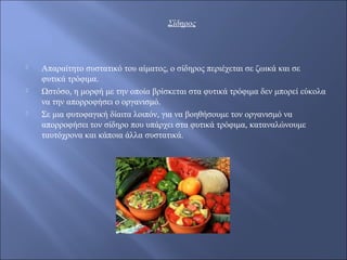 Σίδηρος
 Απαραίτητο συστατικό του αίματος, ο σίδηρος περιέχεται σε ζωικά και σε
φυτικά τρόφιμα.
 Ωστόσο, η μορφή με την οποία βρίσκεται στα φυτικά τρόφιμα δεν μπορεί εύκολα
να την απορροφήσει ο οργανισμό.
 Σε μια φυτοφαγική δίαιτα λοιπόν, για να βοηθήσουμε τον οργανισμό να
απορροφήσει τον σίδηρο που υπάρχει στα φυτικά τρόφιμα, καταναλώνουμε
ταυτόχρονα και κάποια άλλα συστατικά.
 