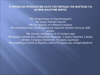 ΤΙ ΠΡΕΠΕΙ ΝΑ ΠΡΟΣΕΧΟΥΜΕ ΚΑΤΑ ΤΗΝ ΠΕΡΙΟΔΟ ΤΗΣ ΝΗΣΤΕΙΑΣ ΓΙΑ
ΝΑ ΜΗΝ ΒΑΛΟΥΜΕ ΒΑΡΟΣ
•Να αποφεύγουμε τα τσιμπολογήματα
•Να τρώμε πλούσιο πρωινό
•Να μην ξεχνάμε τα ενδιάμεσα γεύματα
•Να καταναλώνουμε πολλά φρούτα και λαχανικά (σαλάτα πάντα με κάθε
γεύμα)
•Να πίνουμε τουλάχιστον 8-10 ποτήρια νερό
•Να έχουμε ποικιλία στην εβδομαδιαία διατροφή : 2 φορές λαχανικά, 2 φορές
όσπρια, 1-2 φορές θαλασσινά, 1-2 φορές αμυλούχα
•Να μοιράζουμε σωστά τις θερμίδες μέσα στην ημέρα μας (ελαφρύ βραδινό)
 