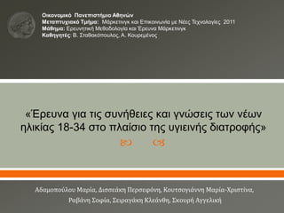  
«Έρευνα για τις συνήθειες και γνώσεις των νέων
ηλικίας 18-34 στο πλαίσιο της υγιεινής διατροφής»
Aδαμοπούλου Μαρία, Δισσεάκη Περσεφόνη, Κουτσογιάννη Μαρία-Χριστίνα,
Ραβάνη Σοφία, Σειραγάκη Κλεάνθη, Σκουρή Αγγελική
Οικονοµικό Πανεπιστήμιο Αθηνών
Μεταπτυχιακό Τµήµα: Μάρκετινγκ και Επικοινωνία με Νέες Τεχνολογίες 2011
Μάθημα: Ερευνητική Μεθοδολογία και Έρευνα Μάρκετινγκ
Καθηγητές: Β. Σταθακόπουλος, Α. Κουρεμένος
 