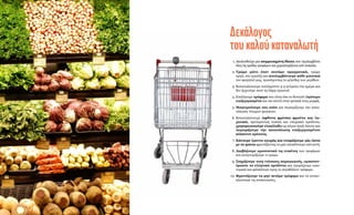 © WWF/Canon
Δεκάλογος
τουκαλούκαταναλωτή
	 1. 	Ακολουθούμε μια ισορροπημένη δίαιτα που περιλαμβάνει
όλες τις ομάδες τροφίμων και χαρακτηρίζεται από ποικιλία.
	 2. 	Τρώμε μόνο όταν πεινάμε πραγματικά, τρώμε
αργά, στο τραπέζι και απολαμβάνουμε κάθε μπουκιά
του φαγητού μας, προσέχοντας το μέγεθος των μερίδων.
	 3. 	Καταναλώνουμε τουλάχιστον 3-5 γεύματα την ημέρα και
δεν ξεχνούμε ποτέ τη λήψη πρωινού.
	 4. 	Επιλέγουμε τρόφιμα που είναι όσο το δυνατόν λιγότερο
επεξεργασμένα και πιο κοντά στην φυσική τους μορφή.
	 5. 	Μαγειρεύουμε στο σπίτι και περιορίζουμε την κατα-
νάλωση έτοιμων φαγητών.
	 6. 	Καταναλώνουμε άφθονα φρέσκα φρούτα και λα-
χανικά, προτιμώντας τοπικά και εποχιακά προϊόντα,
χρησιμοποιούμε ελαιόλαδο ως κύρια πηγή λίπους και
περιορίζουμε την κατανάλωση επεξεργασμένου
κόκκινου κρέατος.
	 7. 	Κάνουμε έρευνα αγοράς και ετοιμάζουμε μία λίστα
με τα ψώνια φροντίζοντας να μην αποκλίνουμε από αυτή.
	 8. 	Διαβάζουμε προσεκτικά τις ετικέτες των τροφίμων
και αναγνωρίζουμε τι τρώμε.
	 9. 	Στηρίζουμε τους ντόπιους παραγωγούς, εμπιστευ-
όμαστε τα ελληνικά προϊόντα και αγοράζουμε οικο-
νομικά και φιλικότερα προς το περιβάλλον τρόφιμα.
	10. 	Φροντίζουμε να μην πετάμε τρόφιμα και να ανακυ-
κλώνουμε τις συσκευασίες.
 