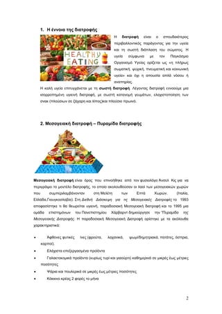 1. Η έλλνηα ηεο δηαηξνθήο
Η

δηαηξνθή

είλαη

ν

ζπνπδαηόηεξνο

πεξηβαιινληηθόο παξάγνληαο γηα ηελ πγεία
θαη ηε ζσζηή δηάπιαζε ηνπ ζώκαηνο. Η
πγεία

ζύκθσλα

κε

ηνλ

Παγθόζκην

Οξγαληζκό Υγείαο νξίδεηαη σο «ε πιήξσο
ζσκαηηθή, ςπρηθή, πλεπκαηηθή θαη θνηλσληθή
πγεία» θαη όρη ε απνπζία απιά λόζνπ ή
αλαπεξίαο.
Η θαιή πγεία επηηπγράλεηαη κε ηε ζωζηή δηαηξνθή. Λέγνληαο δηαηξνθή ελλννύκε κηα
ηζνξξνπεκέλε πγηεηλή δηαηξνθή, κε ζσζηή θαηαλνκή γεπκάησλ, ειαρηζηνπνίεζε ησλ
ζλαθ (πινύζησλ ζε δάραξε θαη ιίπνο)θαη πινύζην πξσηλό.

2. Μεζνγεηαθή δηαηξνθή – Ππξακίδα δηαηξνθήο

Μεζνγεηαθή δηαηξνθή είλαη όξνο πνπ επηλνήζεθε από ηνλ θπζηνιόγν Άλζει Κηο γηα λα
πεξηγξάςεη ην κνληέιν δηαηξνθήο, ην νπνίν αθνινπζνύζαλ νη ιανί ησλ κεζνγεηαθώλ ρσξώλ
πνπ

ζπκπεξηιακβάλνληαλ

ζηε Μειέηε

ησλ

Δπηά

Φσξώλ.

(Ιηαιία,

Διιάδα,Γηνπγθνζιαβία). Σηε Δηεζλή Δηάζθεψε γηα ηηο Μεζνγεηαθέο Δηαηξνθέο ην 1993
απνθαζίζηεθε ηη ζα ζεσξείηαη πγηεηλή, παξαδνζηαθή Μεζνγεηαθή δηαηξνθή θαη ην 1995 κηα
νκάδα

επηζηεκόλσλ

ηνπ Παλεπηζηεκίνπ

Φάξβαξλη δεκηνύξγεζε

ηελ "Ππξακίδα

ηεο

Μεζνγεηαθήο Δηαηξνθήο. Η παξαδνζηαθή Μεζνγεηαθή Γηαηξνθή νξίζηεθε κε ηα αθόινπζα
ραξαθηεξηζηηθά:


Άθζνλεο θπηηθέο

ίλεο (θξνύηα,

ιαραληθά,

ςσκί/δεκεηξηαθά, παηάηεο, όζπξηα,

θαξπνί).


Διάρηζηα επεμεξγαζκέλα πξντόληα



Γαιαθηνθνκηθά πξντόληα (θπξίσο ηπξί θαη γηανύξηη) θαζεκεξηλά ζε κηθξέο έσο κέηξηεο
πνζόηεηεο



Χάξηα θαη πνπιεξηθά ζε κηθξέο έσο κέηξηεο πνζόηεηεο



Κόθθηλν θξέαο 2 θνξέο ην κήλα

2

 