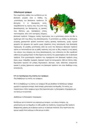 5.Βηνινγηθά ηξόθηκα
Έλα ζεκαληηθόο θιάδνο πνπ εκπιέθεηαη κε ηελ
βηνινγηθή

γεσξγία

είλαη

ν

θιάδνο

ηεο

κεηαπνίεζεο ησλ βηνινγηθώλ πξντόλησλ. Οη
βηνηερλίεο

ή

νη

βηνκεραλίεο

απηέο,

πξνκεζεύνληαη ηηο πξώηεο ύιεο ηνπο από ηνπο
βηνθαιιηεξγεηέο θαη δηαηεξώληαο ηηο θπζηθέο
ηνπο

ηδηόηεηεο

καο

πξνζθέξνπλ

επίζεο

πηζηνπνηεκέλα, θάησ από απζηεξνύο ειέγρνπο
βηνινγηθά πξντόληα. Υπάξρνπλ πνιιέο πεξηπηώζεηο πνπ ε κεηαπνίεζε γίλεηαη ζην ίδην ην
αγξόθηεκα από ηνπο ίδηνπο ηνπο βηνθαιιηεξγεηέο. Η κεηαπνίεζε σο θιάδνο ηεο βηνινγηθήο
γεσξγίαο ρξεζηκνπνηεί θπζηθά ζπζηαηηθά θπξίσο θπζηθήο πξνέιεπζεο, ρσξίο ηερλεηά
ρξώκαηα θαη αξώκαηα θαη εκκέλεη ρσξίο εμαηξέζεηο ζηνπο θαλνληζκνύο πεξί βηνινγηθήο
παξαγσγήο. Οη κνλάδεο κεηαπνίεζεο αιιά θαη απηνί πνπ δηαλέκνπλ βηνινγηθά πξντόληα
πξέπεη λα πηζηνπνηνύληαη γηα ηηο νξζέο πξαθηηθέο ηνπο από ηηο ίδηεο εηαηξείεο ή ηνπο θνξείο
πνπ θάλνπλ ηνπο ειέγρνπο θαη ζηνπο βηνθαιιηεξγεηέο, ελώ ππόθεηληαη ζην ίδην λνκνζεηηθό
θαζεζηώο θαη ρξεζηκνπνηνύλ ηα ίδηα ζήκαηα θαη εηηθέηεο πνπ ραξαθηεξίδνπλ όια ηα βηνινγηθά
πξντόληα. Έηζη κεηαπνηεκέλα πξντόληα πνπ πξνέξρνληαη από βηνινγηθά πξντόληα όπσο
δύκεο, ςσκί, παμηκάδηα, δπκαξηθά, ιαραληθά ηνπξζί θαη θαηεςπγκέλα, ιάδη θαη πάζηεο ειηάο,
δεκεηξηαθά πξσηλνύ θαη κπάξεο δεκεηξηαθώλ, βνύηπξα, ηπξηά, αιιαληηθά, αλαςπθηηθά,
θξαζηά ή κπύξεο βξίζθνληαη αλάκεζα ζηα βηνινγηθά πξντόληα πνπ είλαη δηαζέζηκα ζηνπο
θαηαλαισηέο.

6.Ση λα πξνζέρνπκε ζηηο εηηθέηεο ηωλ ηξνθίκωλ
Πώο δηαβάδνπκε ηηο εηηθέηεο ηωλ ηξνθίκωλ;
Με ην λα δηαβάδνπκε ηηο εηηθέηεο ησλ ηξνθίκσλ ζα καο βνεζήζεη λα δηαιέμνπκε ηξόθηκα
ρακειά ζε θνξεζκέλα ιηπαξά, νιηθά ιηπαξά, ρνιεζηεξίλε θαη ζεξκίδεο. Οη εηηθέηεο ησλ
πεξηζζνηέξσλ πιένλ ηξνθίκσλ έρνπλ δύν ζεκαληηθά κέξε: ηηο δηαηξνθηθέο πιεξνθνξίεο θαη
ηελ ιίζηα κε ηα ζπζηαηηθά.
Δηαβάδνπκε ηηο δηαηξνθηθέο πιεξνθνξίεο
Κνηηάδνπκε γηα ηα πνζνζηά ησλ θνξεζκέλσλ ιηπαξώλ, ησλ νιηθώλ ιηπαξώλ, ηεο
ρνιεζηεξίλεο θαη ησλ ζεξκίδσλ ζε θάζε κεξίδα ηνπ πξντόληνο. Σπγθξίλνπκε ίδηα πξντόληα
δηαθνξεηηθήο κάξθαο γηα λα βξνύκε εθείλν κε ηα ιηγόηεξα πνζνζηά. Σηελ πεξίπησζε πνπ
έρνπκε πςειή πίεζε θάλνπκε ην ίδην θαη γηα ην αιάηη.

6

 