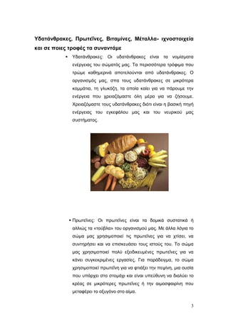 Υδαηάνθρακες, Πρωηεΐνες, Βιηαμίνες, Μέηαλλα- ιτνοζηοιτεία
και ζε ποιες ηροθές ηα ζσνανηάμε


Υδαηάλζξαθεο: Οη πδαηάλζξαθεο είλαη ηα λνκίζκαηα
ελέξγεηαο ηνπ ζώκαηόο καο. Τα πεξηζζόηεξα ηξόθηκα πνπ
ηξώκε θαζεκεξηλά απνηεινύληαη από πδαηάλζξαθεο. Ο
νξγαληζκόο καο, ζπα ηνπο πδαηάλζξαθεο ζε κηθξόηεξα
θνκκάηηα, ηε γιπθόδε, ηα νπνία θαίεη γηα λα πάξνπκε ηελ
ελέξγεηα πνπ ρξεηαδόκαζηε όιε κέξα γηα λα δήζνπκε.
Φξεηαδόκαζηε ηνπο πδαηάλζξαθεο δηόηη είλαη ε βαζηθή πεγή
ελέξγεηαο ηνπ εγθεθάινπ καο θαη ηνπ λεπξηθνύ καο
ζπζηήκαηνο.

 Πξσηεΐλεο: Οη πξσηεΐλεο είλαη ηα δνκηθά ζπζηαηηθά ή
αιιηώο ηα «ηνύβια» ηνπ νξγαληζκνύ καο. Με άιια ιόγηα ην
ζώκα καο ρξεζηκνπνηεί ηηο πξσηεΐλεο γηα λα ρηίζεη, λα
ζπληεξήζεη θαη λα επηζθεπάζεη ηνπο ηζηνύο ηνπ. Τν ζώκα
καο ρξεζηκνπνηεί πνιύ εμεηδηθεπκέλεο πξσηεΐλεο γηα λα
θάλεη ζπγθεθξηκέλεο εξγαζίεο. Γηα παξάδεηγκα, ην ζώκα
ρξεζηκνπνηεί πξσηεΐλε γηα λα θηηάμεη ηελ πεςίλε, κηα νπζία
πνπ ππάξρεη ζην ζηνκάρη θαη είλαη ππεύζπλε λα δηαιύεη ην
θξέαο ζε κηθξόηεξεο πξσηεΐλεο ή ηελ αηκνζθαηξίλε πνπ
κεηαθέξεη ην νμπγόλν ζην αίκα.
3

 