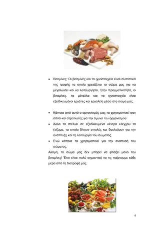 

Βηηακίλεο: Οη βηηακίλεο θαη ηα ηρλνζηνηρεία είλαη ζπζηαηηθά
ηεο ηξνθήο ηα νπνία ρξεηάδεηαη ην ζώκα καο γηα λα
κεγαιώζεη θαη λα ιεηηνπξγήζεη. Σηελ πξαγκαηηθόηεηα, νη
βηηακίλεο,

ηα

κέηαιια

θαη

ηα

ηρλνζηνηρεία

είλαη

εμεηδηθεπκέλνη εξγάηεο θαη εξγαιεία κέζα ζην ζώκα καο.


Κάπνηα από απηά ν νξγαληζκόο καο ηα ρξεζηκνπνηεί ζαλ
όπια θαη ζηξαηηώηεο γηα ηελ άκπλα ηνπ νξγαληζκνύ



Άιια ηα ζηέιλεη ζε εμεηδηθεπκέλα θέληξα ειέγρνπ ηα
έλδπκα, ηα νπνία δίλνπλ εληνιέο θαη δνπιεύνπλ γηα ηελ
αλάπηπμε θαη ηε ιεηηνπξγία ηνπ ζώκαηνο.



Δλώ θάπνηα ηα ρξεζηκνπνηεί γηα ηελ αλαπλνή ηνπ
ζώκαηνο.

Αθόκε, ην ζώκα καο δελ κπνξεί λα θηηάμεη κόλν ηνπ
βηηακίλεο! Έηζη είλαη πνιύ ζεκαληηθό λα ηηο παίξλνπκε θάζε
κέξα από ηε δηαηξνθή καο.

4

 