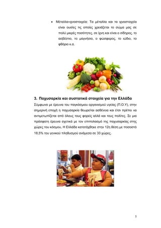 

Μέηαιια-ηρλνζηνηρεία: Τα κέηαιια θαη ηα ηρλνζηνηρεία
είλαη νπζίεο ηηο νπνίεο ρξεηάδεηαη ην ζώκα καο ζε
πνιύ κηθξέο πνζόηεηεο, ζε ίρλε θαη είλαη ν ζίδεξνο, ην
αζβέζηην, ην καγλήζην, ν θώζθνξνο, ην ηώδην, ην
θζόξην θ.α.

3. Πατσζαρκία και ζσζηαηικά ζηοιτεία για ηην Ελλάδα
Σύκθσλα κε έξεπλα ηνπ παγθόζκηνπ νξγαληζκνύ πγείαο (Π.Ο.Υ), ζηελ
ζεκεξηλή επνρή ε παρπζαξθία ζεσξείηαη αζζέλεηα θαη έηζη πξέπεη λα
αληηκεησπίδεηαη από όινπο ηνπο θνξείο αιιά θαη ηνπο πνιίηεο. Σε κηα
πξόζθαηε έξεπλα ζρεηηθά κε ηνλ επηπνιαζκό ηεο παρπζαξθίαο ζηεο
ρώξεο ηνπ θόζκνπ, Η Διιάδα θαηαηάρζεθε ζηελ 12ε ζέζε κε πνζνζηό
18,5% ηνπ γεληθνύ πιεζπζκνύ αλάκεζα ζε 33 ρώξεο.

5

 