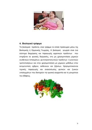 4. Βιολογικά ηρόθιμα
Τα βηνινγηθά πξντόληα, είλαη ηξόθηκα ηα νπνία πξνέθπςαλ κέζσ ηεο
Βηνινγηθήο ή Οξγαληθήο Γεσξγίαο. Η βηνινγηθή

γεσξγία είλαη έλα

ζύζηεκα δηαρείξηζεο θαη παξαγσγήο αγξνηηθώλ πξντόλησλ

πνπ

ζηεξίδεηαη ζε θπζηθέο δηεξγαζίεο, ζηε κε ρξεζηκνπνίεζε ρεκηθώλ
ζπλζεηηθώλ ιηπαζκάησλ, θπηνπξνζηαηεπηηθώλ πξντόλησλ ή γελεηηθώλ
ηξνπνπνηήζεσλ θαη ζηελ ρξεζηκνπνίεζε κε ρεκηθώλ κεζόδσλ ζηελ
αληηκεηώπηζε ερζξώλ, αζζελεηώλ θαη δηδαλίσλ. Φξεζηκνπνηνύληαη
ηερληθέο

παξαγσγήο

θαη

αλαθύθισζεο

θπηηθώλ

θαη

δσηθώλ

ππνιεηκκάησλ πνπ δηαηεξνύλ ηελ θπζηθή ηζνξξνπία θαη ηε γνληκόηεηα
ηνπ εδάθνπο.

6

 