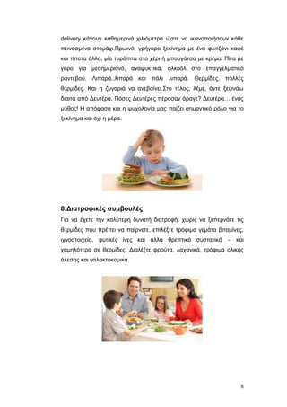 delivery θάλνπλ θαζεκεξηλά ρηιηόκεηξα ώζηε λα ηθαλνπνηήζνπλ θάζε
πεηλαζκέλν ζηνκάρη.Πξσηλό, γξήγνξν μεθίλεκα κε έλα θιηηδάλη θαθέ
θαη ηίπνηα άιιν, κία ηπξόπηηα ζην ρέξη ή κπνπγάηζα κε θξέκα. Πίηα κε
γύξν γηα κεζεκεξηαλό, αλαςπθηηθά, αιθνόι ζην επαγγεικαηηθό
ξαληεβνύ. Ληπαξά..ιηπαξά θαη πάιη ιηπαξά. Θεξκίδεο, πνιιέο
ζεξκίδεο. Καη ε δπγαξηά λα αλεβαίλεη.Σην ηέινο, ιέκε, άληε μεθηλάσ
δίαηηα από Γεπηέξα. Πόζεο Γεπηέξεο πέξαζαλ άξαγε? Γεπηέξα… έλαο
κύζνο! Η απόθαζε θαη ε ςπρνινγία καο παίδεη ζεκαληηθό ξόιν γηα ην
μεθίλεκα θαη όρη ε κέξα.

8.Διαηροθικές ζσμβοσλές
Γηα λα έρεηε ηελ θαιύηεξε δπλαηή δηαηξνθή, ρσξίο λα μεπεξλάηε ηηο
ζεξκίδεο πνπ πξέπεη λα παίξλεηε, επηιέμηε ηξόθηκα γεκάηα βηηακίλεο,
ηρλνζηνηρεία, θπηηθέο ίλεο θαη άιια ζξεπηηθά ζπζηαηηθά – θαη
ρακειόηεξα ζε ζεξκίδεο. Γηαιέμηε θξνύηα, ιαραληθά, ηξόθηκα νιηθήο
άιεζεο θαη γαιαθηνθνκηθά.

8

 