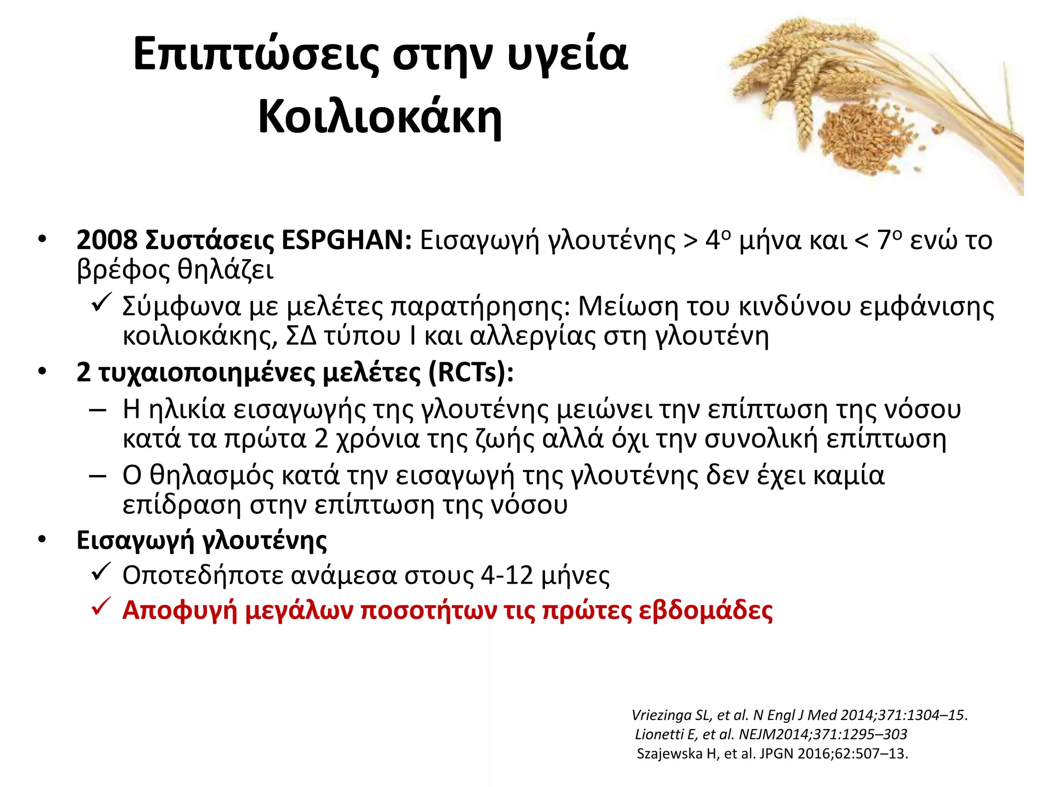 Επιπτώσεις στην υγεία
Κοιλιοκάκη
• 2008 Συστάσεις ESPGHAN: Εισαγωγή γλουτένης > 4ο μήνα και < 7ο ενώ το
βρέφος θηλάζει
 Σύμφωνα με μελέτες παρατήρησης: Μείωση του κινδύνου εμφάνισης
κοιλιοκάκης, ΣΔ τύπου Ι και αλλεργίας στη γλουτένη
• 2 τυχαιοποιημένες μελέτες (RCTs):
– H ηλικία εισαγωγής της γλουτένης μειώνει την επίπτωση της νόσου
κατά τα πρώτα 2 χρόνια της ζωής αλλά όχι την συνολική επίπτωση
– Ο θηλασμός κατά την εισαγωγή της γλουτένης δεν έχει καμία
επίδραση στην επίπτωση της νόσου
• Εισαγωγή γλουτένης
 Οποτεδήποτε ανάμεσα στους 4-12 μήνες
 Αποφυγή μεγάλων ποσοτήτων τις πρώτες εβδομάδες
Vriezinga SL, et al. N Engl J Med 2014;371:1304–15.
Lionetti E, et al. NEJM2014;371:1295–303
Szajewska H, et al. JPGN 2016;62:507–13.
 
