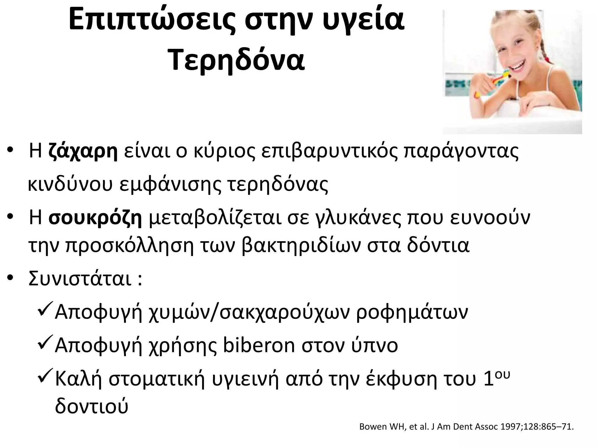 Επιπτώσεις στην υγεία
Τερηδόνα
• Η ζάχαρη είναι ο κύριος επιβαρυντικός παράγοντας
κινδύνου εμφάνισης τερηδόνας
• Η σουκρόζη μεταβολίζεται σε γλυκάνες που ευνοούν
την προσκόλληση των βακτηριδίων στα δόντια
• Συνιστάται :
Αποφυγή χυμών/σακχαρούχων ροφημάτων
Αποφυγή χρήσης biberon στον ύπνο
Καλή στοματική υγιεινή από την έκφυση του 1ου
δοντιού
Bowen WH, et al. J Am Dent Assoc 1997;128:865–71.
 