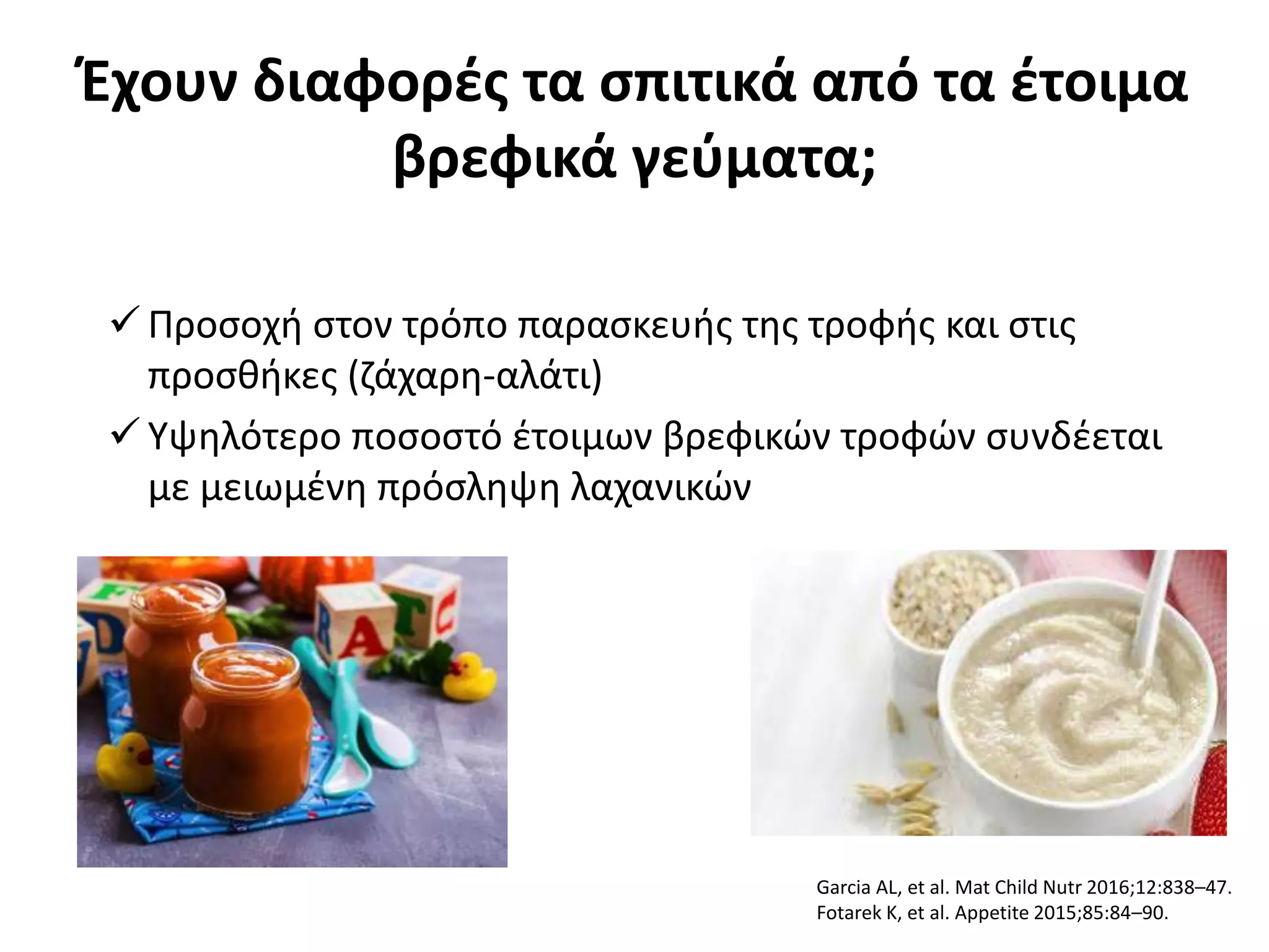 Έχουν διαφορές τα σπιτικά από τα έτοιμα
βρεφικά γεύματα;
 Προσοχή στον τρόπο παρασκευής της τροφής και στις
προσθήκες (ζάχαρη-αλάτι)
 Υψηλότερο ποσοστό έτοιμων βρεφικών τροφών συνδέεται
με μειωμένη πρόσληψη λαχανικών
Garcia AL, et al. Mat Child Nutr 2016;12:838–47.
Fotarek K, et al. Appetite 2015;85:84–90.
 