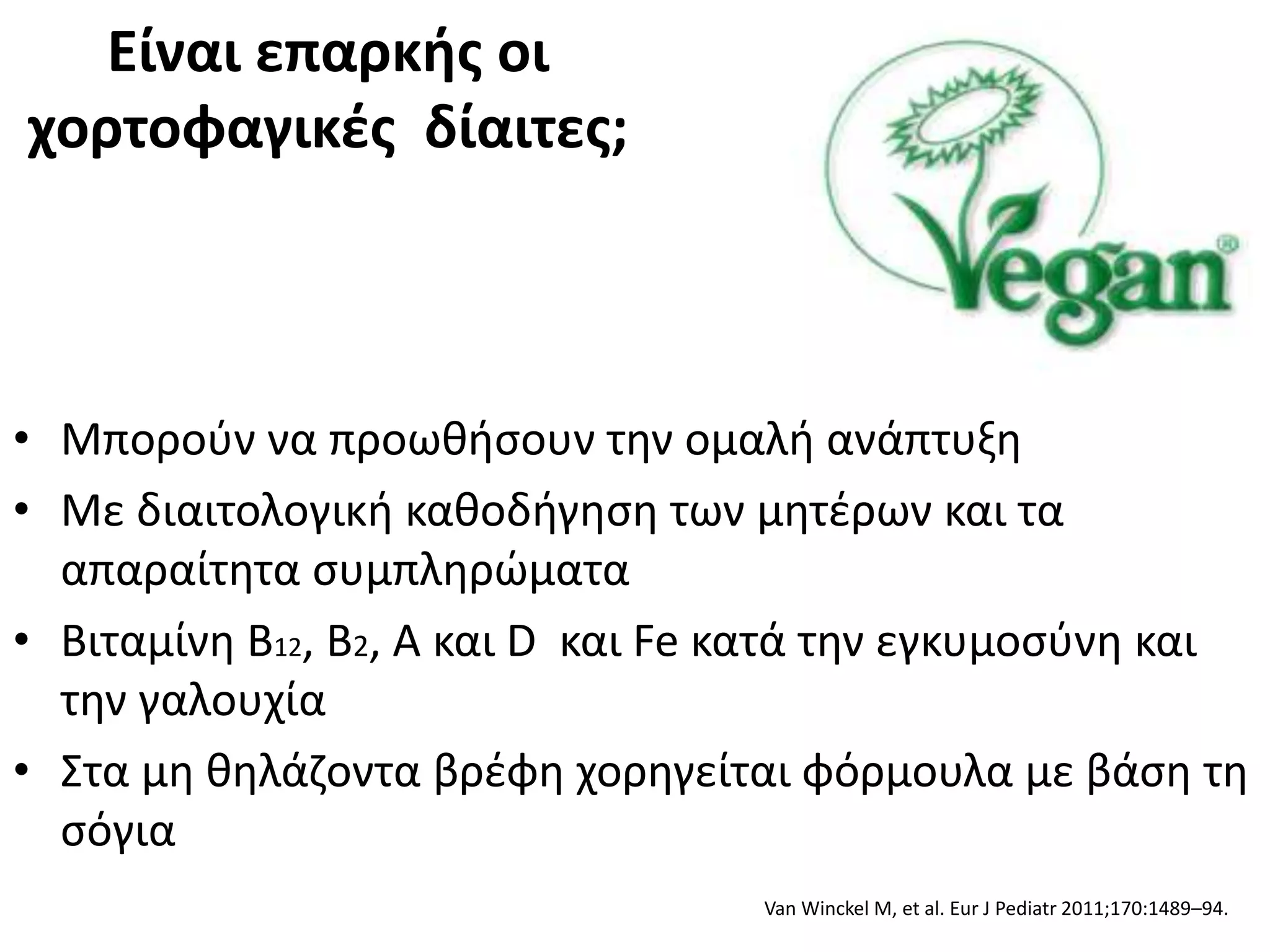 Είναι επαρκής οι
χορτοφαγικές δίαιτες;
• Μπορούν να προωθήσουν την ομαλή ανάπτυξη
• Με διαιτολογική καθοδήγηση των μητέρων και τα
απαραίτητα συμπληρώματα
• Βιταμίνη Β12, Β2, A και D και Fe κατά την εγκυμοσύνη και
την γαλουχία
• Στα μη θηλάζοντα βρέφη χορηγείται φόρμουλα με βάση τη
σόγια
Van Winckel M, et al. Eur J Pediatr 2011;170:1489–94.
 