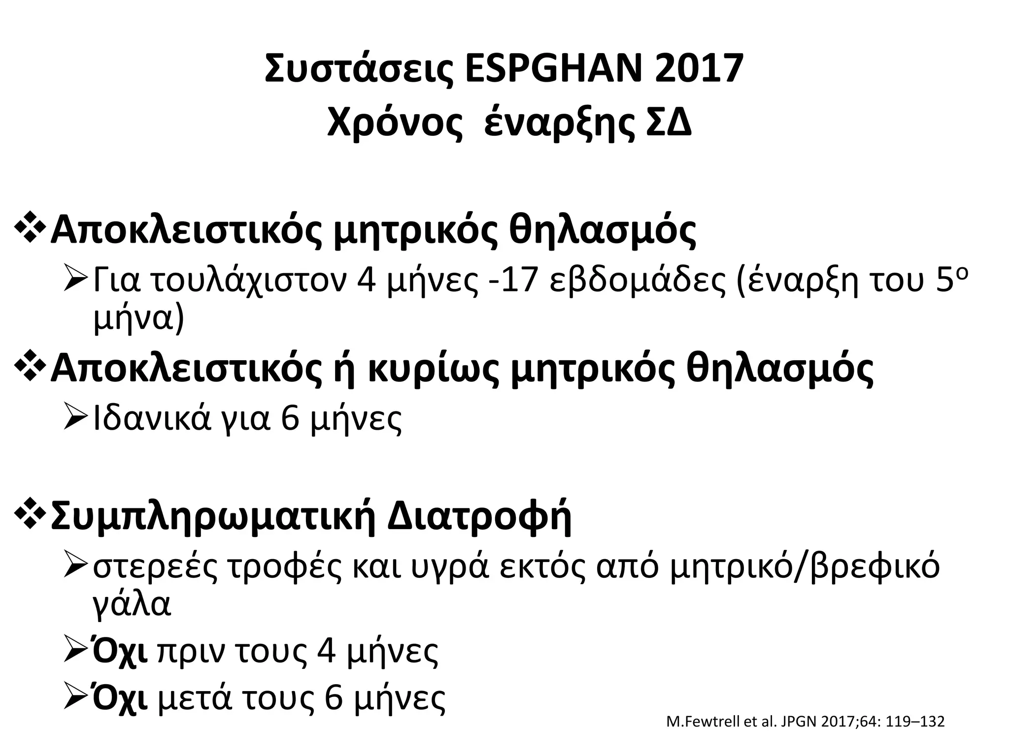 Συστάσεις ESPGHAN 2017
Χρόνος έναρξης ΣΔ
Αποκλειστικός μητρικός θηλασμός
Για τουλάχιστον 4 μήνες -17 εβδομάδες (έναρξη του 5ο
μήνα)
Αποκλειστικός ή κυρίως μητρικός θηλασμός
Ιδανικά για 6 μήνες
Συμπληρωματική Διατροφή
στερεές τροφές και υγρά εκτός από μητρικό/βρεφικό
γάλα
Όχι πριν τους 4 μήνες
Όχι μετά τους 6 μήνες M.Fewtrell et al. JPGN 2017;64: 119–132
 