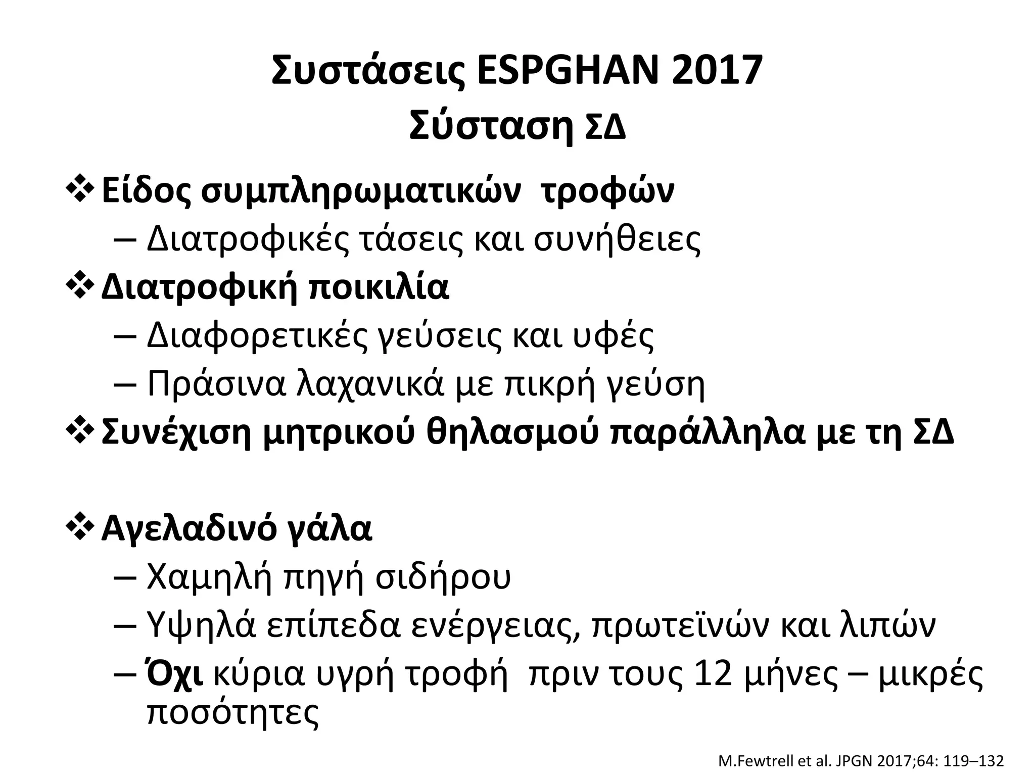 Συστάσεις ESPGHAN 2017
Σύσταση ΣΔ
Είδος συμπληρωματικών τροφών
– Διατροφικές τάσεις και συνήθειες
Διατροφική ποικιλία
– Διαφορετικές γεύσεις και υφές
– Πράσινα λαχανικά με πικρή γεύση
Συνέχιση μητρικού θηλασμού παράλληλα με τη ΣΔ
Αγελαδινό γάλα
– Χαμηλή πηγή σιδήρου
– Υψηλά επίπεδα ενέργειας, πρωτεϊνών και λιπών
– Όχι κύρια υγρή τροφή πριν τους 12 μήνες – μικρές
ποσότητες
M.Fewtrell et al. JPGN 2017;64: 119–132
 