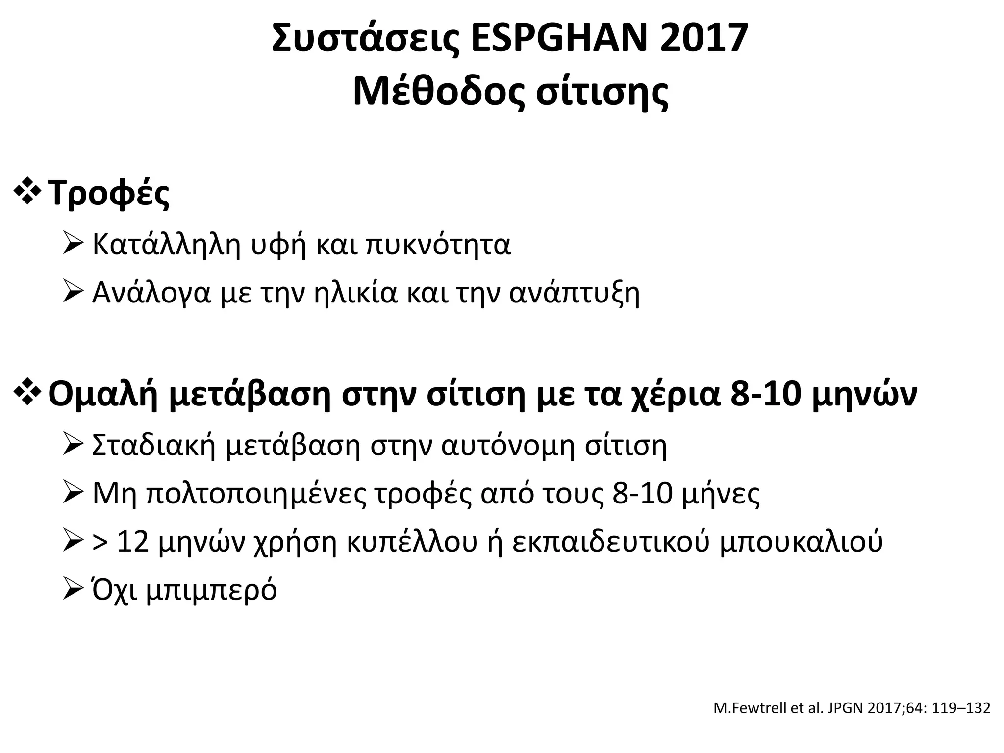 Συστάσεις ESPGHAN 2017
Μέθοδος σίτισης
Τροφές
Κατάλληλη υφή και πυκνότητα
Ανάλογα με την ηλικία και την ανάπτυξη
Ομαλή μετάβαση στην σίτιση με τα χέρια 8-10 μηνών
Σταδιακή μετάβαση στην αυτόνομη σίτιση
Μη πολτοποιημένες τροφές από τους 8-10 μήνες
> 12 μηνών χρήση κυπέλλου ή εκπαιδευτικού μπουκαλιού
Όχι μπιμπερό
M.Fewtrell et al. JPGN 2017;64: 119–132
 