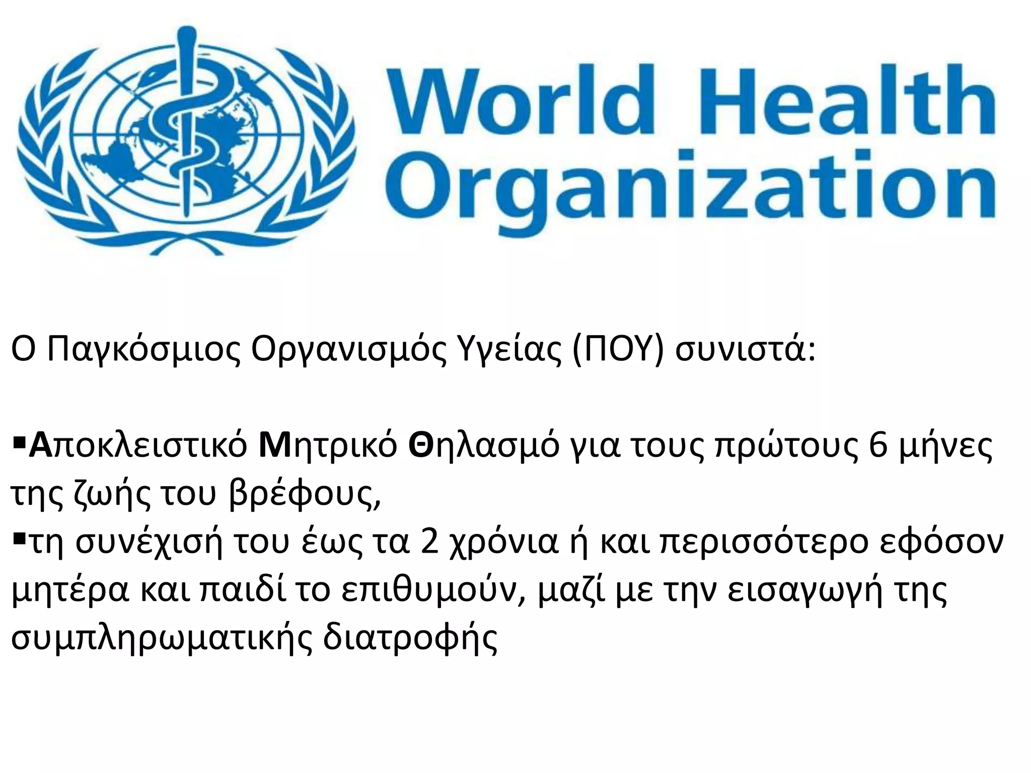 O Παγκόσμιος Οργανισμός Υγείας (ΠΟΥ) συνιστά:
Αποκλειστικό Μητρικό Θηλασμό για τους πρώτους 6 μήνες
της ζωής του βρέφους,
τη συνέχισή του έως τα 2 χρόνια ή και περισσότερο εφόσον
μητέρα και παιδί το επιθυμούν, μαζί με την εισαγωγή της
συμπληρωματικής διατροφής
 