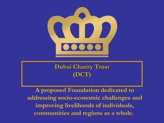 Dubai Charity TrustDubai Charity Trust
(DCT)(DCT)
A proposed Foundation dedicated to
addressing socio-economic challenges and
improving livelihoods of individuals,
communities and regions as a whole.
 