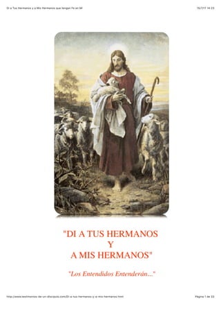 15/7/17 14'23Di a Tus Hermanos y a Mis Hermanos que tengan Fe en Mí
Pàgina 1 de 33http://www.testimonios-de-un-discipulo.com/Di-a-tus-hermanos-y-a-mis-hermanos.html
"DI A TUS HERMANOS
Y
A MIS HERMANOS"
"Los Entendidos Entenderán..."
 