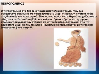 ΠΕΤΡΟΠΟΛΕΜΟΣ
Ο πετροπόλεμος στα δυο τρία πρώτα μεταπολεμικά χρόνια, ήταν ένα
συνηθισμένο φαινόμενο σε παιδιά ηλικίας 12 μέχρι 14 χρόνων. Γινότανε κύρια
στις διακοπές του καλοκαιριού. Είναι σαν να πούμε ένα αθλητικό παιχνίδι, που οι
ρίζες του κρατάνε από τα βάθη των αιώνων. Εμεινε σήμερα και ως μίμηση
πολεμικών συγκρούσεων ανάμεσα σε αντίπαλα μέρη, διαχρονικά, από την
αρχαιότητα μέχρι και τον τελευταίο Παγκόσμιο Πόλεμο.Παιζοταν με πετρες και
θεωρουνταν βιαιο παιχνιδι.
 