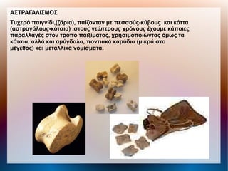 ΑΣΤΡΑΓΑΛΙΣΜΟΣ
Tυχερό παιγνίδι,(ζάρια), παίζονταν με πεσσούς-κύβους και κόττα
(αστραγάλους-κότσια) .στους νεώτερους χρόνους έχουμε κάποιες
παραλλαγές στον τρόπο παιξίματος, χρησιμοποιώντας όμως τα
κότσια, αλλά και αμύγδαλα, ποντιακά καρύδια (μικρά στο
μέγεθος) και μεταλλικά νομίσματα.
 