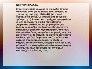 ΝΕΩΤΕΡΗ ΕΛΛΑΔΑ.
Στους νεώτερους χρόνους τα παιxνίδια έπαιξαν
σπουδαίο ρόλο για τα παιδιά του λαού μας. Τα
χρόνια της Κατοχής (1940 –44) ήταν πολύ
δύσκολα για όλους. Οι ελλείψεις σε ρούχα και
τρόφιμα, η εξαθλίωση και η φτώχια κυριαρχούσαν
σ΄ όλη τη χώρα. Τα παιδιά ήταν αδύνατα
,καχεκτικά, ρακένδυτα, και ψειριασμένα ,και
ζούσαν με το φόβο του θανάτου. Κατάφεραν να
επιβιώσουν χάρη στη λιγοστή τροφή, που τους
εξασφάλιζαν όπως μπορούσαν οι γονείς τους, και
με το παιγνίδι. Το παιγνίδι τα έκανε να ζουν και να
νιώθουν, για όσο διαρκούσε αυτό, ελεύθερα και
ανέμελα από τα προβλήματα, τα γέμιζε με
θάρρος, αυτοπεποίθηση, και χαρά. Από την άλλη,
μέσα από την κίνηση διασφάλιζαν, όσο αυτό ήταν
δυνατό, την καλή τους υγεία και την ομαλή
ανάπτυξη του σώματος τους.
 