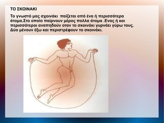ΤΟ ΣΚΟΙΝΑΚΙ
Το γνωστό μας σχοινάκι παίζεται από ένα ή περισσότερα
άτομα.Στο οποίο παίρνουν μέρος πολλα άτομα .Ενας ή και
περισσότεροι αναπηδούν οταν το σκοινάκι γυρνάει γύρω τους.
Δύο μένουν έξω και περιστρέφουν το σκοινάκι.
 