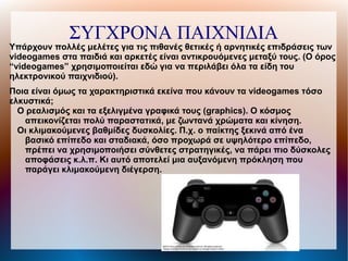 ΣΥΓΧΡΟΝΑ ΠΑΙΧΝΙΔΙΑ
Υπάρχουν πολλές μελέτες για τις πιθανές θετικές ή αρνητικές επιδράσεις των
videogames στα παιδιά και αρκετές είναι αντικρουόμενες μεταξύ τους. (Ο όρος
“videogames” χρησιμοποιείται εδώ για να περιλάβει όλα τα είδη του
ηλεκτρονικού παιχνιδιού).
Ποια είναι όμως τα χαρακτηριστικά εκείνα που κάνουν τα videogames τόσο
ελκυστικά;
Ο ρεαλισμός και τα εξελιγμένα γραφικά τους (graphics). Ο κόσμος
απεικονίζεται πολύ παραστατικά, με ζωντανά χρώματα και κίνηση.
Οι κλιμακούμενες βαθμίδες δυσκολίες. Π.χ. ο παίκτης ξεκινά από ένα
βασικό επίπεδο και σταδιακά, όσο προχωρά σε υψηλότερο επίπεδο,
πρέπει να χρησιμοποιήσει σύνθετες στρατηγικές, να πάρει πιο δύσκολες
αποφάσεις κ.λ.π. Κι αυτό αποτελεί μια αυξανόμενη πρόκληση που
παράγει κλιμακούμενη διέγερση.
 