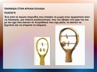 ΠΑΙΧΝΙΔΙΑ ΣΤΗΝ ΑΡΧΑΙΑ ΕΛΛΑΔΑ
ΠΛΑΤΑΓΗ
Ένα από τα πρώτα παιχνίδια που έπαιζαν τα μωρά στην αρχαιότητα ήταν
«η πλαταγή», μια πήλινη κουδουνίστρα, που την έβαζαν στο χέρι του και
με τον ήχο που έκαναν τα πετραδάκια που είχε μέσα, το έκαναν να
ξεχνιέται και να σταματά τα κλάματα.
 