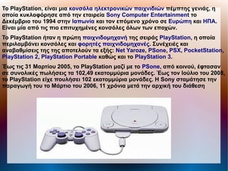 Το PlayStation, είναι μια κονσόλα ηλεκτρονικών παιχνιδιών πέμπτης γενιάς, η
οποία κυκλοφόρησε από την εταιρεία Sony Computer Entertainment το
Δεκέμβριο του 1994 στην Ιαπωνία και τον επόμενο χρόνο σε Ευρώπη και ΗΠΑ.
Είναι μία από τις πιο επιτυχημένες κονσόλες όλων των εποχών.
Το PlayStation ήταν η πρώτη παιχνιδομηχανή της σειράς PlayStation, η οποία
περιλαμβάνει κονσόλες και φορητές παιχνιδομηχανές. Συνέχειές και
αναβαθμίσεις της της αποτελούν τα εξής: Net Yaroze, PSone, PSX, PocketStation,
PlayStation 2, PlayStation Portable καθώς και το PlayStation 3.
Έως τις 31 Μαρτίου 2005, το PlayStation μαζί με το PSone, από κοινού, έφτασαν
σε συνολικές πωλήσεις τα 102,49 εκατομμύρια μονάδες. Έως τον Ιούλιο του 2008,
το PlayStation είχε πουλήσει 102 εκατομμύρια μονάδες. Η Sony σταμάτησε την
παραγωγή του το Μάρτιο του 2006, 11 χρόνια μετά την αρχική του διάθεση
 
