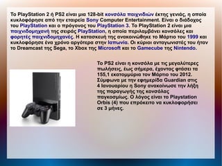 Το PlayStation 2 ή PS2 είναι μια 128-bit κονσόλα παιχνιδιών έκτης γενιάς, η οποία
κυκλοφόρησε από την εταιρεία Sony Computer Entertainment. Είναι ο διάδοχος
του PlayStation και ο πρόγονος του PlayStation 3. Το PlayStation 2 είναι μια
παιχνιδομηχανή της σειράς PlayStation, η οποία περιλαμβάνει κονσόλες και
φορητές παιχνιδομηχανές. Η κατασκευή της ανακοινώθηκε το Μάρτιο του 1999 και
κυκλοφόρησε ένα χρόνο αργότερα στην Ιαπωνία. Οι κύριοι ανταγωνιστές του ήταν
το Dreamcast της Sega, το Xbox της Microsoft και το Gamecube της Nintendo.
Το PS2 είναι η κονσόλα με τις μεγαλύτερες
πωλήσεις, έως σήμερα, έχοντας φτάσει τα
155,1 εκατομμύρια τον Μάρτιο του 2012.
Σύμφωνα με την εφημερίδα Guardian στις
4 Ιανουαρίου η Sony ανακοίνωσε την λήξη
της παραγωγής της κονσόλας
παγκοσμίως. Ο λόγος είναι το Playstation
Orbis (4) που επρόκειτο να κυκλοφορήσει
σε 3 μήνες.
 