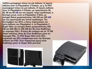 ΤοPS3 κυκλοφορεί πλέον σε μία έκδοση. Η πρώτη
έκδοση ήταν το Playstation 3 Classic, με χ Το PS3
κυκλοφορεί πλέον σε μία έκδοση. Η πρώτη έκδοση
ήταν το Playstation 3 Classic, με ωρητικότητα 20,
40, 60 και 80 GB και τον αρχικό, παχύ σχεδιασμό, η
δεύτερη γενιά, είναι το Playstation 3 Slim, με
σκληρό δίσκο χωρητικότητας 120,160 και 320 GB
και πιο εργονομικό και λεπτό σχεδιασμό. Τον
Σεπτέμβριο του 2012, η Sony παρουσίασε την
τρίτη έκδοση του Playstation 3, το Playstation 3
Super Slim, με σκληρό δίσκο χωρητικότητας 250
GB και 500 GB (το 250 GB δεν θα είναι διαθέσιμο
σε περιοχές PAL). Επίσης θα υπάρχει και σε 12 GB
(flash memory) όπου θα είναι διαθέσιμο μόνο σε
περιοχές PAL. Το PS3 Super Slim είναι 25%
μικρότερο και 20% ελαφρύτερο απο την δεύτερη
έκδοση του PS3. Στην παραγωγή όμως είναι
διαθέσιμα μόνο τα Super Slim μοντέλα
 