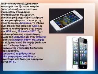 Το iPhone συγκαταλέγεται στην
κατηγορία των έξυπνων κινητών
(smartphones), συσκευών που
συνδυάζουν πρόγραμμα
αναπαραγωγής πολυμέσων,
φωτογραφική μηχανή/βιντεοκάμερα
και κινητό τηλέφωνο με ασύρματη
πρόσβαση στο Διαδίκτυο. Το iPhone
είναι προϊόν της εταιρείας Apple, η
οποία το κυκλοφόρησε στην αγορά
των ΗΠΑ στις 29 Ιουνίου 2007. Έχει
κυκλοφορήσει στις περισσότερες
χώρες της Ευρώπης και στην Ιαπωνία
. Διαθέτει χωρητική οθόνη πολυαφής
και ελάχιστο υλικό διεπαφής (καθόλου
φυσικό πληκτρολόγιο). Οι
παρεχόμενες υπηρεσίες διαδικτύου
περιλαμβάνουν
ηλεκτρονικό ταχυδρομείο και
φυλλομετρητή ιστοσελίδων με
δυνατότητα σύνδεσης σε ασύρματο
δίκτυο Wi-Fi.
 
