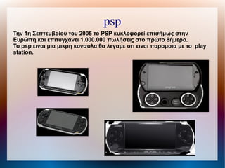 Την 1η Σεπτεμβρίου του 2005 το PSP κυκλοφορεί επισήμως στην
Ευρώπη και επιτυγχάνει 1.000.000 πωλήσεις στο πρώτο 8ήμερο.
To psp ειναι μια μικρη κονσολα θα λεγαμε οτι ειναι παρομοια με το play
station.
psp
 
