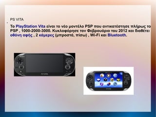 PS VITA
●
To PlayStation Vita είναι το νέο μοντέλο PSP που αντικατέστησε πλήρως το
PSP , 1000-2000-3000. Κυκλοφόρησε τον Φεβρουάριο του 2012 και διαθέτει
οθόνη αφής , 2 κάμερες (μπροστά, πίσω) , Wi-Fi και Bluetooth.
 