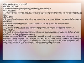 ● Κάποιοι είπαν για το παιγνίδι:
● Ο KARL GROOS :
● «Τα παιγνίδια είναι μέσο φυσικής και ηθικής ανάπτυξης.»
● Ο SCHILLER :
● «Τα παιγνίδια σε ένα λαό βοηθούν να ανακαλύψουμε την ποιότητα του, και την αξία της τέχνης
του.»
● Ο PIAGET:
● «Τα παιγνίδια είναι μέσο ανάπτυξης της νοημοσύνης, και των άλλων γνωστικών δεξιoτήτων.»
● O FREUD :
● «Το παιγνίδι είναι έκφραση του υποσυνείδητου και της φαντασίας του παιδιού.»
● O ROUSSEAU :
● « Πρέπει να ακολουθούμε τους κανόνες της φύσης ,και να μην της είμαστε ενάντιοι .»
● O ERIKSON :
● «Το παιδί στο παιγνίδι απαλλάσσεται από ψυχικά συμπλέγματα , αγωνίες και δειλίες, γίνεται
ελεύθερο , πειθαρχικό και κοινωνικό.»
● Ακόμα ,κατά τον ERIKSON, στο ομαδικό παιγνίδι το παιδί, απαλλάσσεται από πολλές κακές
συνήθειες, όπως το ψέμα, τον εγωισμό, την οκνηρία, τη δειλία, γίνεται ελεύθερο και πειθαρχικό.
● Οι θεωρίες αυτές συμπληρώνουν η μία την άλλη και μας δείχνουν την μεγάλη σημασία του
παιγνιδιού και για τη ζωή των παιδιών, και συνεπώς για τη κοινωνία.
 